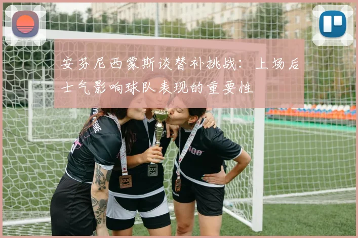 安芬尼西蒙斯谈替补挑战：上场后士气影响球队表现的重要性