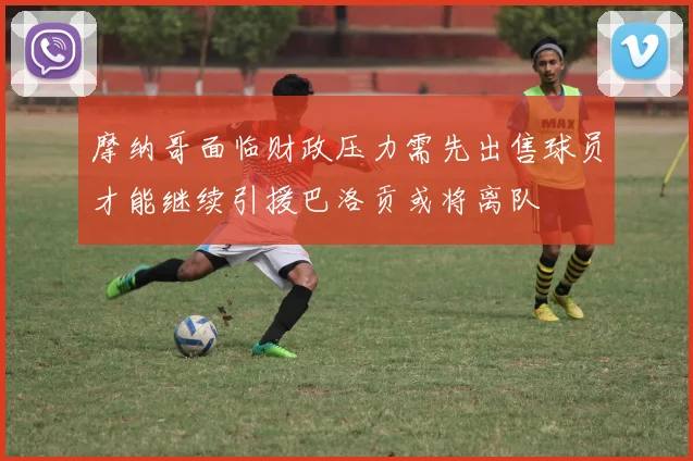 摩纳哥面临财政压力需先出售球员才能继续引援巴洛贡或将离队