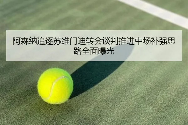 阿森纳追逐苏维门迪转会谈判推进中场补强思路全面曝光